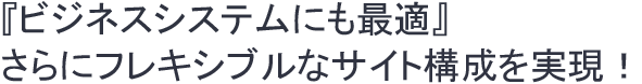 『ビジネスシステムにも最適』さらにフレキシブルなサイト構成を実現！