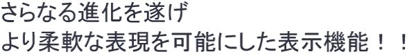 さらなる進化を遂げ、より柔軟な表現を可能にした表示機能！！